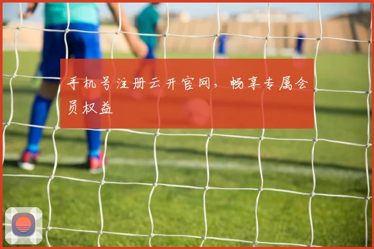 手机号注册云开官网，畅享专属会员权益